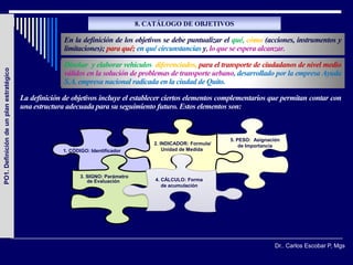 8. CATÁLOGO DE OBJETIVOS

                                                       En la definición de los objetivos se debe puntualizar el qué, cómo (acciones, instrumentos y
                                                       limitaciones); para qué; en qué circunstancias y, lo que se espera alcanzar.

                                                       Diseñar y elaborar vehículos diferenciados, para el transporte de ciudadanos de nivel medio
PO1. Definición de un plan estratégico




                                                       válidos en la solución de problemas de transporte urbano, desarrollado por la empresa Ayuda
                                                       S.A. empresa nacional radicada en la ciudad de Quito.

                                         La definición de objetivos incluye el establecer ciertos elementos complementarios que permitan contar con
                                         una estructura adecuada para su seguimiento futuro. Estos elementos son:



                                                                                                                 5. PESO: Asignación
                                                                                        2. INDICADOR: Formula/       de Importancia
                                                       1. CÓDIGO: Identificador             Unidad de Medida




                                                              3. SIGNO: Parámetro
                                                                 de Evaluación          4. CÁLCULO: Forma
                                                                                           de acumulación




                                                                                                                                  Dr.. Carlos Escobar P, Mgs
 