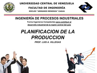 UNIVERSIDAD CENTRAL DE VENEZUELA 
FACULTAD DE INGENIERÍA 
NÚCLEO “ARMANDO MENDOZA” CAGUA 
INGENIERÍA DE PROCESOS INDUSTRIALES 
Forma Ingenieros Competentes para contribuir al 
desarrollo industrial de la región central del país 
PLANIFICACION DE LA 
PRODUCCION 
PROF. LUIS A. VILLEGAS 
 