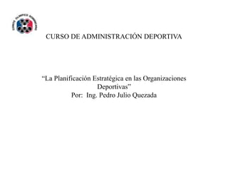 CURSO DE ADMINISTRACIÓN DEPORTIVA
“La Planificación Estratégica en las Organizaciones
Deportivas”
Por: Ing. Pedro Julio Quezada
 