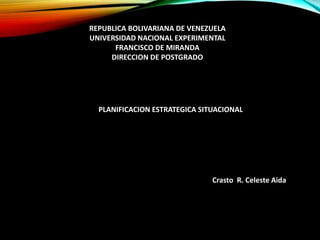 REPUBLICA BOLIVARIANA DE VENEZUELA
UNIVERSIDAD NACIONAL EXPERIMENTAL
FRANCISCO DE MIRANDA
DIRECCION DE POSTGRADO
PLANIFICACION ESTRATEGICA SITUACIONAL
Crasto R. Celeste Aida
 
