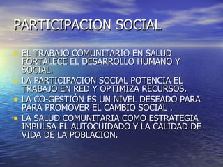 PARTICIPACION SOCIAL

• EL TRABAJO COMUNITARIO EN SALUD
    FORTALECE EL DESARROLLO HUMANO Y
    SOCIAL.
•   LA PARTICIPACION SOCIAL POTENCIA EL
    TRABAJO EN RED Y OPTIMIZA RECURSOS.
•   LA CO-GESTIÓN ES UN NIVEL DESEADO PARA
    PARA PROMOVER EL CAMBIO SOCIAL .
•   LA SALUD COMUNITARIA COMO ESTRATEGIA
    IMPULSA EL AUTOCUIDADO Y LA CALIDAD DE
    VIDA DE LA POBLACION.
 