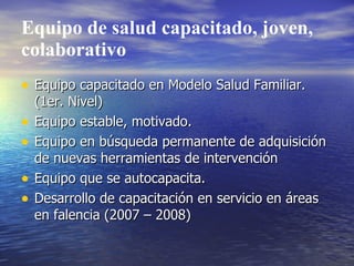 Equipo de salud capacitado, joven,
colaborativo
• Equipo capacitado en Modelo Salud Familiar.
    (1er. Nivel)
•   Equipo estable, motivado.
•   Equipo en búsqueda permanente de adquisición
    de nuevas herramientas de intervención
•   Equipo que se autocapacita.
•   Desarrollo de capacitación en servicio en áreas
    en falencia (2007 – 2008)
 