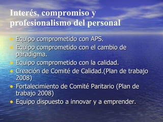 Interés, compromiso y
profesionalismo del personal
• Equipo comprometido con APS.
• Equipo comprometido con el cambio de
    paradigma.
•   Equipo comprometido con la calidad.
•   Creación de Comité de Calidad.(Plan de trabajo
    2008)
•   Fortalecimiento de Comité Paritario (Plan de
    trabajo 2008)
•   Equipo dispuesto a innovar y a emprender.
 