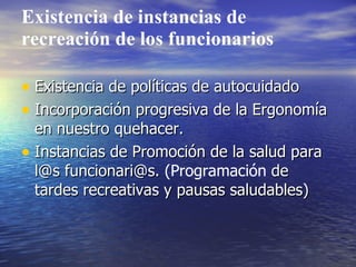 Existencia de instancias de
recreación de los funcionarios

• Existencia de políticas de autocuidado
• Incorporación progresiva de la Ergonomía
  en nuestro quehacer.
• Instancias de Promoción de la salud para
  l@s funcionari@s. (Programación de
  tardes recreativas y pausas saludables)
 