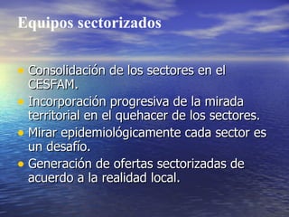 Equipos sectorizados

• Consolidación de los sectores en el
  CESFAM.
• Incorporación progresiva de la mirada
  territorial en el quehacer de los sectores.
• Mirar epidemiológicamente cada sector es
  un desafío.
• Generación de ofertas sectorizadas de
  acuerdo a la realidad local.
 