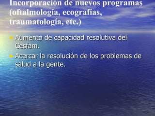 Incorporación de nuevos programas
(oftalmología, ecografías,
traumatología, etc.)
• Aumento de capacidad resolutiva del
  Cesfam.
• Acercar la resolución de los problemas de
  salud a la gente.
 