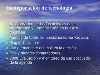 Incorporación de tecnología

• Incorporación de las Tecnologías de la
    Información y Comunicación en nuestro
    quehacer.
•   Agenda de todas las prestaciones vía Rezebra.
•   Blog institucional
•   Uso permanente del mail en la gestión
•   Más y mejores computadores.
•   2008:Evaluación y monitoreo de uso adecuado
    de la agenda
 