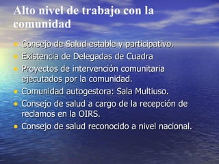 Alto nivel de trabajo con la
comunidad
•   Consejo de Salud estable y participativo.
•   Existencia de Delegadas de Cuadra
•   Proyectos de intervención comunitaria
    ejecutados por la comunidad.
•   Comunidad autogestora: Sala Multiuso.
•   Consejo de salud a cargo de la recepción de
    reclamos en la OIRS.
•   Consejo de salud reconocido a nivel nacional.
 