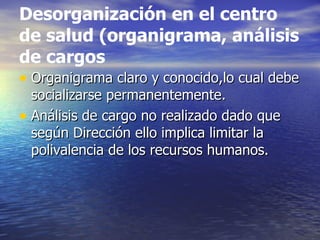 Desorganización en el centro
de salud (organigrama, análisis
de cargos
• Organigrama claro y conocido,lo cual debe
  socializarse permanentemente.
• Análisis de cargo no realizado dado que
  según Dirección ello implica limitar la
  polivalencia de los recursos humanos.
 