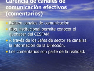 Carencia de canales de
comunicación efectivos
(comentarios)
• Existen canales de comunicación
• Blog institucional permite conocer el
  quehacer del CESFAM
• A través de los Jefes de sector se canaliza
  la información de la Dirección.
• Los comentarios son parte de la realidad.
 