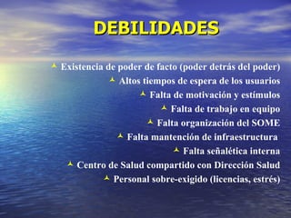 DEBILIDADES
 Existencia de poder de facto (poder detrás del poder)
              Altos tiempos de espera de los usuarios
                     Falta de motivación y estímulos
                           Falta de trabajo en equipo
                       Falta organización del SOME
                Falta mantención de infraestructura
                              Falta señalética interna
    Centro de Salud compartido con Dirección Salud
             Personal sobre-exigido (licencias, estrés)
 