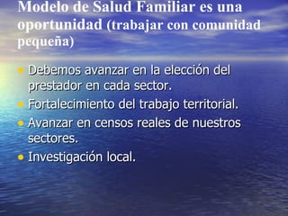Modelo de Salud Familiar es una
oportunidad (trabajar con comunidad
pequeña)

• Debemos avanzar en la elección del
  prestador en cada sector.
• Fortalecimiento del trabajo territorial.
• Avanzar en censos reales de nuestros
  sectores.
• Investigación local.
 