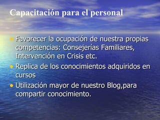Capacitación para el personal

• Favorecer la ocupación de nuestra propias
  competencias: Consejerías Familiares,
  Intervención en Crisis etc.
• Replica de los conocimientos adquiridos en
  cursos
• Utilización mayor de nuestro Blog,para
  compartir conocimiento.
 