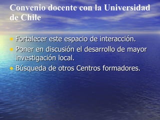Convenio docente con la Universidad
de Chile

• Fortalecer este espacio de interacción.
• Poner en discusión el desarrollo de mayor
  investigación local.
• Búsqueda de otros Centros formadores.
 