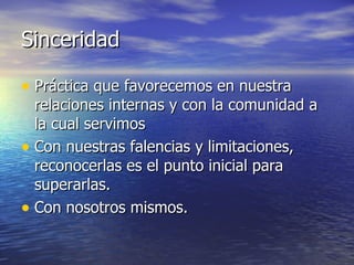 Sinceridad

• Práctica que favorecemos en nuestra
  relaciones internas y con la comunidad a
  la cual servimos
• Con nuestras falencias y limitaciones,
  reconocerlas es el punto inicial para
  superarlas.
• Con nosotros mismos.
 
