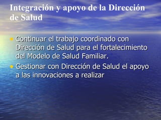 Integración y apoyo de la Dirección
de Salud

• Continuar el trabajo coordinado con
  Dirección de Salud para el fortalecimiento
  del Modelo de Salud Familiar.
• Gestionar con Dirección de Salud el apoyo
  a las innovaciones a realizar
 