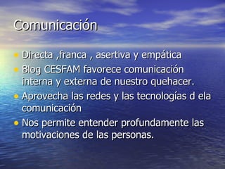 Comunicación

• Directa ,franca , asertiva y empática
• Blog CESFAM favorece comunicación
  interna y externa de nuestro quehacer.
• Aprovecha las redes y las tecnologías d ela
  comunicación
• Nos permite entender profundamente las
  motivaciones de las personas.
 