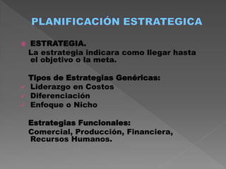    ESTRATEGIA.
    La estrategia indicara como llegar hasta
    el objetivo o la meta.

  Tipos de Estrategias Genéricas:
 Liderazgo en Costos
 Diferenciación
 Enfoque o Nicho

    Estrategias Funcionales:
    Comercial, Producción, Financiera,
    Recursos Humanos.
 