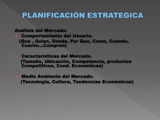 Análisis del Mercado:
 Comportamiento del Usuario.
 (Que , Quien, Donde, Por Que, Como, Cuando,
  Cuanto...Compran)

   Características del Mercado.
    (Tamaño, Ubicación, Competencia, productos
    Competitivos, Cond. Económicas)

   Medio Ambiente del Mercado.
    (Tecnología, Cultura, Tendencias Económicas)
 