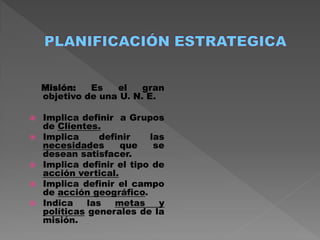 Misión:   Es   el    gran
    objetivo de una U. N. E.

   Implica definir a Grupos
    de Clientes.
   Implica      definir   las
    necesidades      que    se
    desean satisfacer.
   Implica definir el tipo de
    acción vertical.
   Implica definir el campo
    de acción geográfico.
   Indica    las   metas    y
    políticas generales de la
    misión.
 