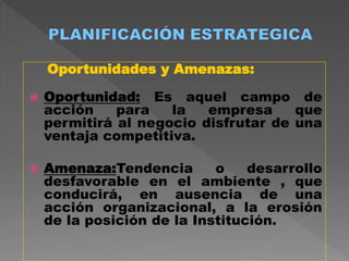 Oportunidades y Amenazas:

   Oportunidad: Es aquel campo de
    acción    para   la   empresa     que
    permitirá al negocio disfrutar de una
    ventaja competitiva.

   Amenaza:Tendencia       o    desarrollo
    desfavorable en el ambiente , que
    conducirá, en ausencia de una
    acción organizacional, a la erosión
    de la posición de la Institución.
 