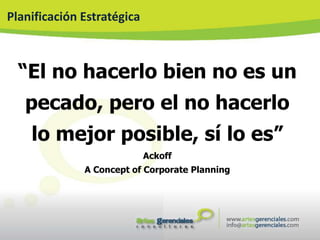 Planificación Estratégica



  “El no hacerlo bien no es un
   pecado, pero el no hacerlo
    lo mejor posible, sí lo es”
                            Ackoff
              A Concept of Corporate Planning
 