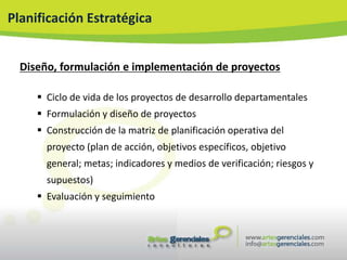 Planificación Estratégica


  Diseño, formulación e implementación de proyectos

      Ciclo de vida de los proyectos de desarrollo departamentales
      Formulación y diseño de proyectos
      Construcción de la matriz de planificación operativa del
       proyecto (plan de acción, objetivos específicos, objetivo
       general; metas; indicadores y medios de verificación; riesgos y
       supuestos)
      Evaluación y seguimiento
 