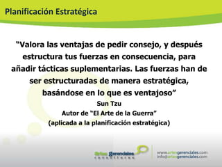 Planificación Estratégica


   “Valora las ventajas de pedir consejo, y después
    estructura tus fuerzas en consecuencia, para
 añadir tácticas suplementarias. Las fuerzas han de
      ser estructuradas de manera estratégica,
          basándose en lo que es ventajoso”
                           Sun Tzu
               Autor de “El Arte de la Guerra”
           (aplicada a la planificación estratégica)
 