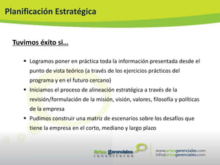 Planificación Estratégica


  Tuvimos éxito si…

      Logramos poner en práctica toda la información presentada desde el
       punto de vista teórico (a través de los ejercicios prácticos del
       programa y en el futuro cercano)
      Iniciamos el proceso de alineación estratégica a través de la
       revisión/formulación de la misión, visión, valores, filosofía y políticas
       de la empresa
      Pudimos construir una matriz de escenarios sobre los desafíos que
       tiene la empresa en el corto, mediano y largo plazo
 