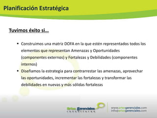 Planificación Estratégica


  Tuvimos éxito si…

      Construimos una matriz DOFA en la que estén representados todos los
       elementos que representan Amenazas y Oportunidades
       (componentes externos) y Fortalezas y Debilidades (componentes
       internos)
      Diseñamos la estrategia para contrarrestar las amenazas, aprovechar
       las oportunidades, incrementar las fortalezas y transformar las
       debilidades en nuevas y más sólidas fortalezas
 
