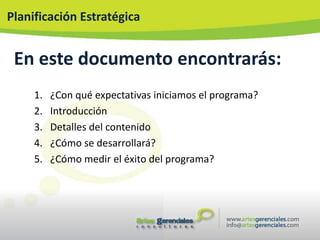 Planificación Estratégica


 En este documento encontrarás:
     1.   ¿Con qué expectativas iniciamos el programa?
     2.   Introducción
     3.   Detalles del contenido
     4.   ¿Cómo se desarrollará?
     5.   ¿Cómo medir el éxito del programa?
 