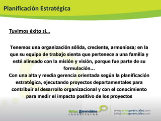 Planificación Estratégica


  Tuvimos éxito si…

  Tenemos una organización sólida, creciente, armoniosa; en la
  que su equipo de trabajo sienta que pertenece a una familia y
   esté alineado con la misión y visión, porque fue parte de su
                          formulación…
  Con una alta y media gerencia orientada según la planificación
    estratégica, ejecutando proyectos departamentales para
   contribuir al desarrollo organizacional y con el conocimiento
         para medir el impacto positivo de los proyectos
 