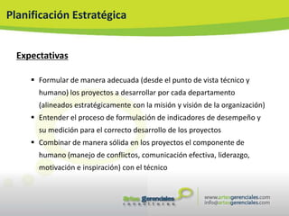 Planificación Estratégica


  Expectativas

      Formular de manera adecuada (desde el punto de vista técnico y
       humano) los proyectos a desarrollar por cada departamento
       (alineados estratégicamente con la misión y visión de la organización)
      Entender el proceso de formulación de indicadores de desempeño y
       su medición para el correcto desarrollo de los proyectos
      Combinar de manera sólida en los proyectos el componente de
       humano (manejo de conflictos, comunicación efectiva, liderazgo,
       motivación e inspiración) con el técnico
 