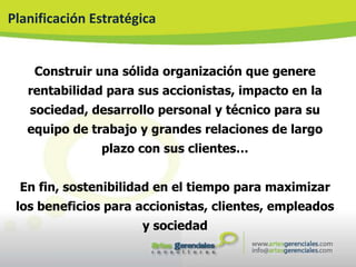 Planificación Estratégica


    Construir una sólida organización que genere
   rentabilidad para sus accionistas, impacto en la
   sociedad, desarrollo personal y técnico para su
   equipo de trabajo y grandes relaciones de largo
               plazo con sus clientes…


  En fin, sostenibilidad en el tiempo para maximizar
 los beneficios para accionistas, clientes, empleados
                      y sociedad
 