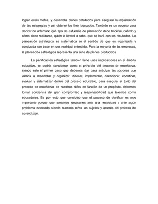 lograr estas metas, y desarrolla planes detallados para asegurar la implantación
de las estrategias y así obtener los fines buscados. También es un proceso para
decidir de antemano qué tipo de esfuerzos de planeación debe hacerse, cuándo y
cómo debe realizarse, quién lo llevará a cabo, que se hará con los resultados. La
planeación estratégica es sistemática en el sentido de que es organizada y
conducida con base en una realidad entendida. Para la mayoría de las empresas,
la planeación estratégica representa una serie de planes producidos
La planificación estratégica también tiene unas implicaciones en el ámbito
educativo, se podría considerar como el principio del proceso de enseñanza,
siendo este el primer paso que debemos dar para anticipar las acciones que
vamos a desarrollar y organizar, diseñar, implementar, direccionar, coordinar,
evaluar y sistematizar dentro del proceso educativo, para asegurar el éxito del
proceso de enseñanza de nuestros niños en función de un propósito, debemos
tomar conciencia del gran compromiso y responsabilidad que tenemos como
educadores. Es por esto que considero que el proceso de planificar es muy
importante porque que tomamos decisiones ante una necesidad o ante algún
problema detectado siendo nuestros niños los sujetos y actores del proceso de
aprendizaje.
 
