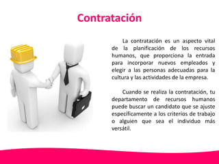 Contratación 
La contratación es un aspecto vital 
de la planificación de los recursos 
humanos, que proporciona la entrada 
para incorporar nuevos empleados y 
elegir a las personas adecuadas para la 
cultura y las actividades de la empresa. 
Cuando se realiza la contratación, tu 
departamento de recursos humanos 
puede buscar un candidato que se ajuste 
específicamente a los criterios de trabajo 
o alguien que sea el individuo más 
versátil. 
 
