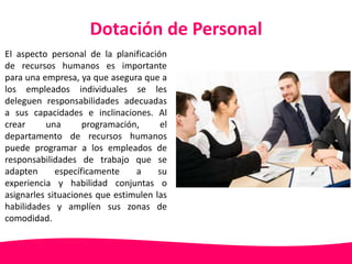 Dotación de Personal 
El aspecto personal de la planificación 
de recursos humanos es importante 
para una empresa, ya que asegura que a 
los empleados individuales se les 
deleguen responsabilidades adecuadas 
a sus capacidades e inclinaciones. Al 
crear una programación, el 
departamento de recursos humanos 
puede programar a los empleados de 
responsabilidades de trabajo que se 
adapten específicamente a su 
experiencia y habilidad conjuntas o 
asignarles situaciones que estimulen las 
habilidades y amplíen sus zonas de 
comodidad. 
 