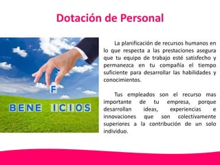 Dotación de Personal 
La planificación de recursos humanos en 
lo que respecta a las prestaciones asegura 
que tu equipo de trabajo esté satisfecho y 
permanezca en tu compañía el tiempo 
suficiente para desarrollar las habilidades y 
conocimientos. 
Tus empleados son el recurso mas 
importante de tu empresa, porque 
desarrollan ideas, experiencias e 
innovaciones que son colectivamente 
superiores a la contribución de un solo 
individuo. 
 