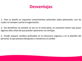 Desventajas 
1.- Para su diseño se requieren conocimientos profundos sobre planeación, con los 
cuales no siempre cuenta la organización. 
2.- Sus beneficios no siempre se ven en el corto plazo, en ocasiones tienen que pasar 
algunos años antes de que puedan apreciarse sus ventajas. 
3.- Puede requerir cambios profundos en la estructura organiza y en la plantilla del 
personal, lo que provoca desajustes y resistencia al cambio 
 