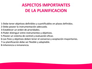 ASPECTOS IMPORTANTES 
DE LA PLANIFICACION 
1-Debe tener objetivos definibles y cuantificables en plazos definidos. 
2-Debe poseer la instrumentación adecuada. 
3-Establecer un orden de prioridades. 
4-Poder distinguir entre instrumentos y objetivos. 
5-Poseer un sistema de control y evaluación eficaz. 
6-Los fines y objetivos deben tener el consenso y aceptación mayoritarios. 
7-La planificación debe ser flexible y adaptable. 
8-Inherencia o inmanencia. 
 
