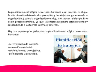 La planificación estratégica de recursos humanos es el proceso en el que 
la alta dirección determina los propósitos y los objetivos generales de la 
organización, y como la organización va a lograr estos con el tiempo. Este 
es un proceso continuo, ya que las empresas siempre están creciendo y 
respondiendo a las fuerzas internas y externas. 
Hay cuatro pasos principales para la planificación estratégica de recursos 
humanos: 
-determinación de la misión. 
-evaluación ambiental. 
-establecimiento de objetivos. 
-definición de la estrategia. 
 