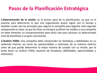 Pasos de la Planificación Estratégica 
1-Determinación de la misión: es el primer paso de la planificación, ya que es el 
proceso para determinar lo que una organización quiere lograr con el tiempo y 
también cuales son los principios que seguirá la compañía para lograrlo. Este segundo 
componente es clave, ya que los fines no siempre justifican los medios y una compañía 
no debe fomentar un comportamiento poco ético solo para alcanzar un determinado 
nivel de beneficios o un gran crecimiento. 
2-Análisis FODA: Una compañía debe comprender las fortalezas y debilidades en su 
ambiente interno, asi como las oportunidades y amenazas de su entorno externo 
antes de que pueda determinar la mejor manera de cumplir con su misión; por lo 
tanto hacer un análisis FODA, (examen de fortalezas, debilidades, oportunidades y 
amenazas). 
 