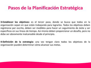 Pasos de la Planificación Estratégica 
3-Establecer los objetivos: es el tercer paso, donde se busca que todos en la 
organización sepan en que están trabajando para lograrlos. Todos los objetivos deben 
registrarse por escrito, deben ser medibles para hacer un seguimiento de éxito y ser 
específicos en sus líneas de tiempo. Asi mismo deben proporcionar un desafío, pero no 
debe ser obviamente inalcanzable desde el principio. 
4-Definición de la estrategia: una vez tengan claro todos los objetivos de la 
organización pueden determinar cómo alcanzar sus metas. 
 