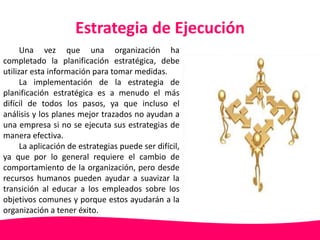 Estrategia de Ejecución 
Una vez que una organización ha 
completado la planificación estratégica, debe 
utilizar esta información para tomar medidas. 
La implementación de la estrategia de 
planificación estratégica es a menudo el más 
difícil de todos los pasos, ya que incluso el 
análisis y los planes mejor trazados no ayudan a 
una empresa si no se ejecuta sus estrategias de 
manera efectiva. 
La aplicación de estrategias puede ser difícil, 
ya que por lo general requiere el cambio de 
comportamiento de la organización, pero desde 
recursos humanos pueden ayudar a suavizar la 
transición al educar a los empleados sobre los 
objetivos comunes y porque estos ayudarán a la 
organización a tener éxito. 
 