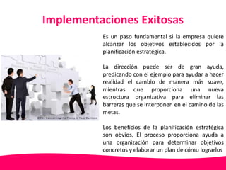 Implementaciones Exitosas 
Es un paso fundamental si la empresa quiere 
alcanzar los objetivos establecidos por la 
planificación estratégica. 
La dirección puede ser de gran ayuda, 
predicando con el ejemplo para ayudar a hacer 
realidad el cambio de manera más suave, 
mientras que proporciona una nueva 
estructura organizativa para eliminar las 
barreras que se interponen en el camino de las 
metas. 
Los beneficios de la planificación estratégica 
son obvios. El proceso proporciona ayuda a 
una organización para determinar objetivos 
concretos y elaborar un plan de cómo lograrlos 
 