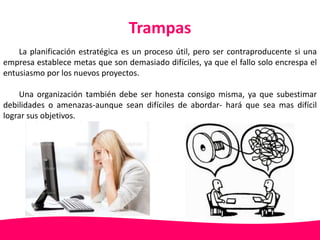 Trampas 
La planificación estratégica es un proceso útil, pero ser contraproducente si una 
empresa establece metas que son demasiado difíciles, ya que el fallo solo encrespa el 
entusiasmo por los nuevos proyectos. 
Una organización también debe ser honesta consigo misma, ya que subestimar 
debilidades o amenazas-aunque sean difíciles de abordar- hará que sea mas difícil 
lograr sus objetivos. 
 