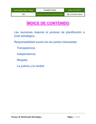 Universidad César Vallejo EXAMEN FINAL COMPUTACIÓN I
CIS Proceso de Planificación Estratégica Ing. Lidia Ruiz Valera
Proceso de Planificación Estratégica Página ---> 2
ÍNDICE DE CONTENIDO
Las reuniones mejoran el proceso de planificación a
nivel estratégico.
Responsabilidad social con las partes interesadas
Transparencia
Independencia
Respeto
La justicia y la verdad
 