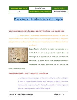 Universidad César Vallejo EXAMEN FINAL COMPUTACIÓN I
CIS Proceso de Planificación Estratégica Ing. Lidia Ruiz Valera
Proceso de Planificación Estratégica Página ---> 3
Proceso de planificación estratégica
Las reuniones mejoran el proceso de planificación a nivel estratégico.
La ética se refiere a los principios fundamentales de un individuo o un grupo. La
responsabilidad social es cómo una empresa realiza sus actividades para cumplir con sus obligaciones
principales hacia la sociedad y el medio ambiente, como por ejemplo al evitar actividades que puedan ser
perjudiciales.
La planificación estratégica es un paso previo esencial en el
mundo de la empresa en el que la alta dirección define la
estrategia de la organización, la dirección y la toma de
decisiones. Los valores éticos y de responsabilidad social
desempeñan un papel importante en el proceso de
planificación estratégica.
Responsabilidad social con las partes interesadas
La gerencia debe asegurarse de que las decisiones estratégicas se alcancen después
de tener en cuenta el posible impacto sobre los grupos de interés. Las partes
interesadas son los proveedores, los clientes, las sociedades y cualquier persona
que se vea afectada por las actividades de la empresa.
 