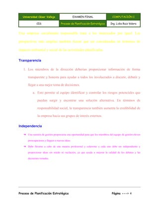 Universidad César Vallejo EXAMEN FINAL COMPUTACIÓN I
CIS Proceso de Planificación Estratégica Ing. Lidia Ruiz Valera
Proceso de Planificación Estratégica Página ---> 4
Una empresa socialmente responsable trata a los interesados por igual. Las
perspectivas más amplias también tienen que ser consideradas en términos de
impacto ambiental y social de las actividades planificadas.
Transparencia
1. Los miembros de la dirección deberían proporcionar información de forma
transparente y honesta para ayudar a todos los involucrados a discutir, debatir y
llegar a una mejor toma de decisiones.
a. Esto permite al equipo identificar y controlar los riesgos potenciales que
puedan surgir y encontrar una solución alternativa. En términos de
responsabilidad social, la transparencia también aumenta la credibilidad de
la empresa hacia sus grupos de interés externos.
Independencia
➔ Una reunión de gestión proporciona una oportunidad para que los miembros del equipo de gestión eleven
preocupaciones y lleguen a nuevas ideas.
➔ Debe llevarse a cabo de una manera profesional y coherente y cada uno debe ser independiente y
proporcionar ideas sin miedo ni vacilación, ya que ayuda a mejorar la calidad de los debates y las
decisiones tomadas.
 