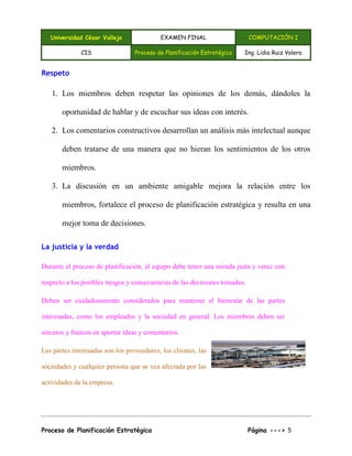Universidad César Vallejo EXAMEN FINAL COMPUTACIÓN I
CIS Proceso de Planificación Estratégica Ing. Lidia Ruiz Valera
Proceso de Planificación Estratégica Página ---> 5
Respeto
1. Los miembros deben respetar las opiniones de los demás, dándoles la
oportunidad de hablar y de escuchar sus ideas con interés.
2. Los comentarios constructivos desarrollan un análisis más intelectual aunque
deben tratarse de una manera que no hieran los sentimientos de los otros
miembros.
3. La discusión en un ambiente amigable mejora la relación entre los
miembros, fortalece el proceso de planificación estratégica y resulta en una
mejor toma de decisiones.
La justicia y la verdad
Durante el proceso de planificación, el equipo debe tener una mirada justa y veraz con
respecto a los posibles riesgos y consecuencias de las decisiones tomadas.
Deben ser cuidadosamente considerados para mantener el bienestar de las partes
interesadas, como los empleados y la sociedad en general. Los miembros deben ser
sinceros y francos en aportar ideas y comentarios.
Las partes interesadas son los proveedores, los clientes, las
sociedades y cualquier persona que se vea afectada por las
actividades de la empresa.
 